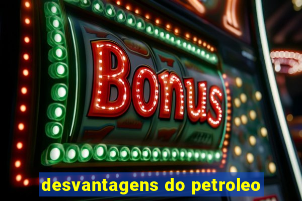 desvantagens do petroleo